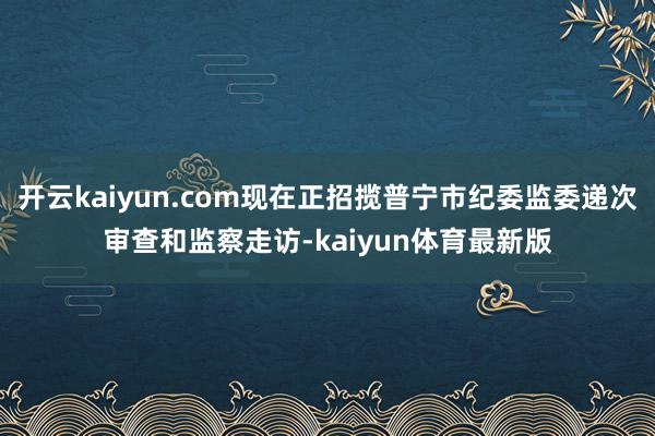 开云kaiyun.com现在正招揽普宁市纪委监委递次审查和监察走访-kaiyun体育最新版