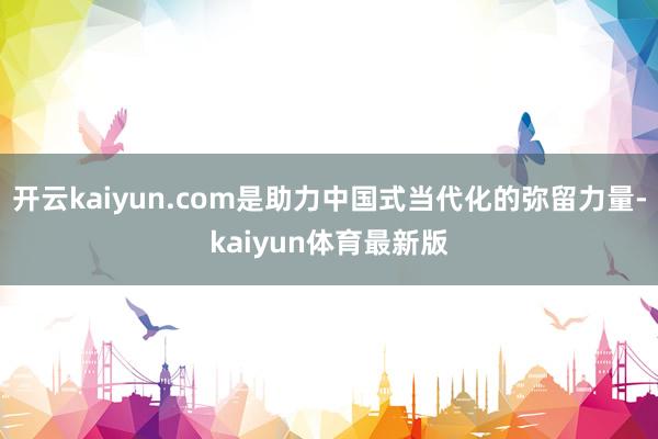 开云kaiyun.com是助力中国式当代化的弥留力量-kaiyun体育最新版