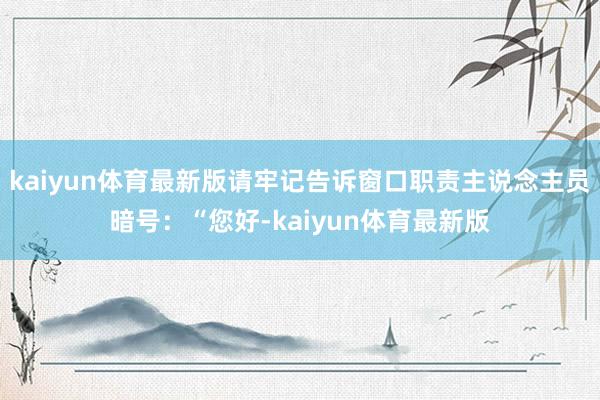 kaiyun体育最新版请牢记告诉窗口职责主说念主员暗号：“您好-kaiyun体育最新版