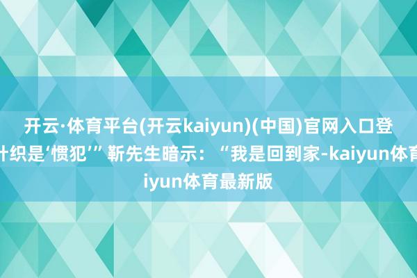 开云·体育平台(开云kaiyun)(中国)官网入口登录怀疑针织是‘惯犯’”靳先生暗示：“我是回到家-kaiyun体育最新版