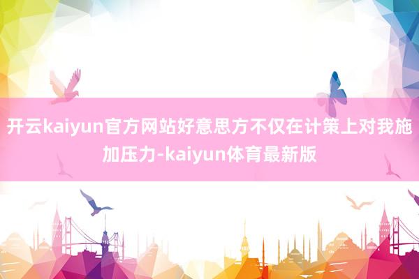 开云kaiyun官方网站好意思方不仅在计策上对我施加压力-kaiyun体育最新版