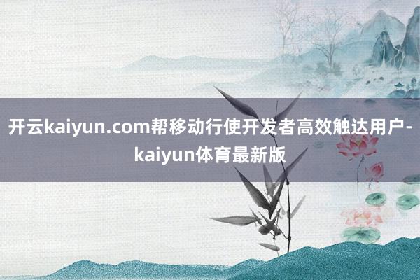 开云kaiyun.com帮移动行使开发者高效触达用户-kaiyun体育最新版