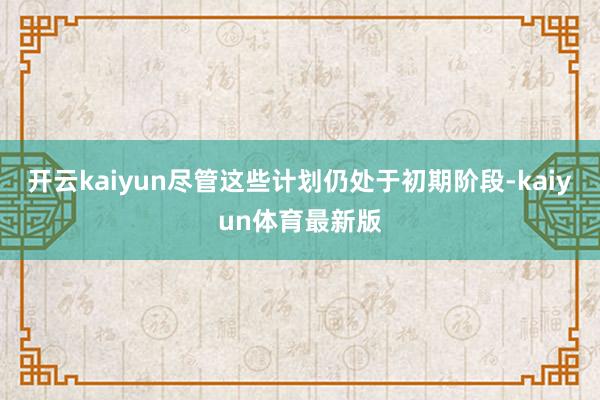 开云kaiyun尽管这些计划仍处于初期阶段-kaiyun体育最新版