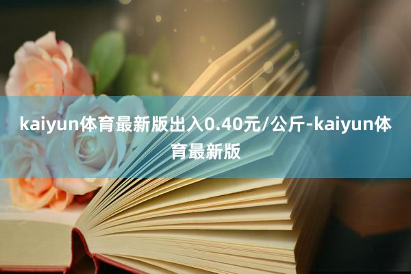 kaiyun体育最新版出入0.40元/公斤-kaiyun体育最新版