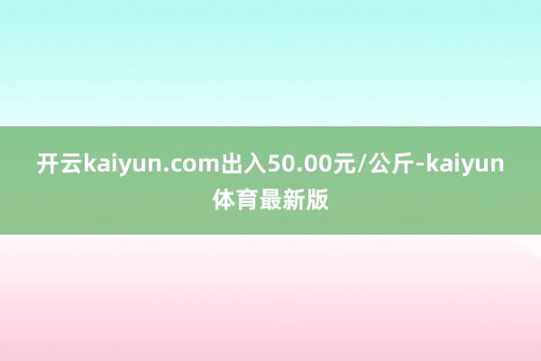 开云kaiyun.com出入50.00元/公斤-kaiyun体育最新版