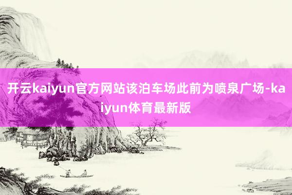 开云kaiyun官方网站该泊车场此前为喷泉广场-kaiyun体育最新版