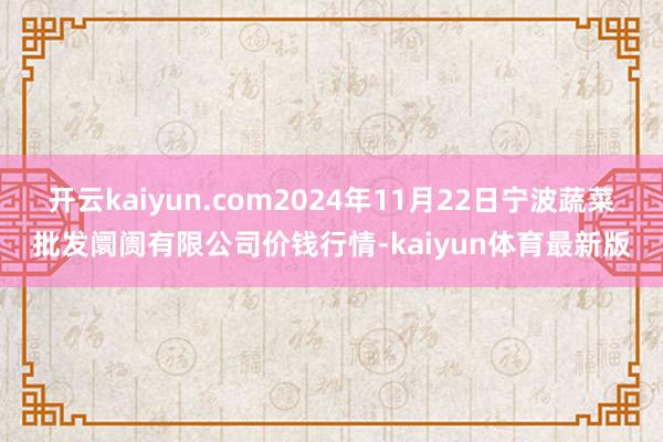 开云kaiyun.com2024年11月22日宁波蔬菜批发阛阓有限公司价钱行情-kaiyun体育最新版