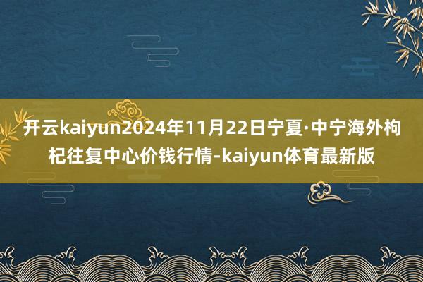 开云kaiyun2024年11月22日宁夏·中宁海外枸杞往复中心价钱行情-kaiyun体育最新版