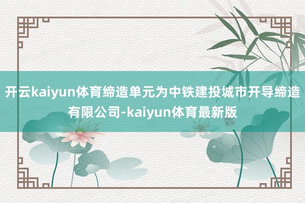 开云kaiyun体育缔造单元为中铁建投城市开导缔造有限公司-kaiyun体育最新版