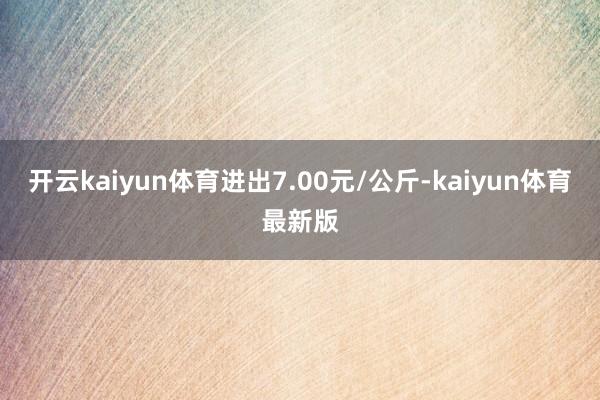 开云kaiyun体育进出7.00元/公斤-kaiyun体育最新版