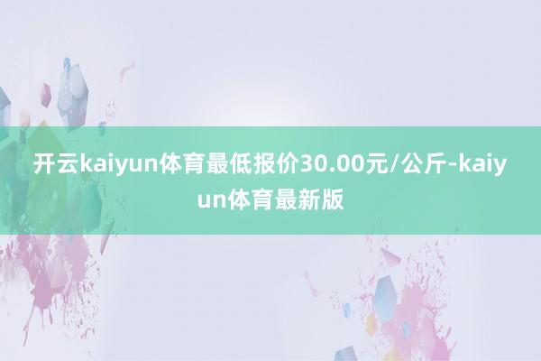 开云kaiyun体育最低报价30.00元/公斤-kaiyun体育最新版