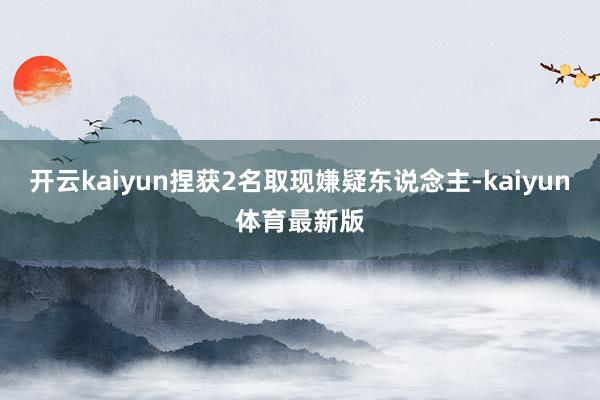 开云kaiyun捏获2名取现嫌疑东说念主-kaiyun体育最新版