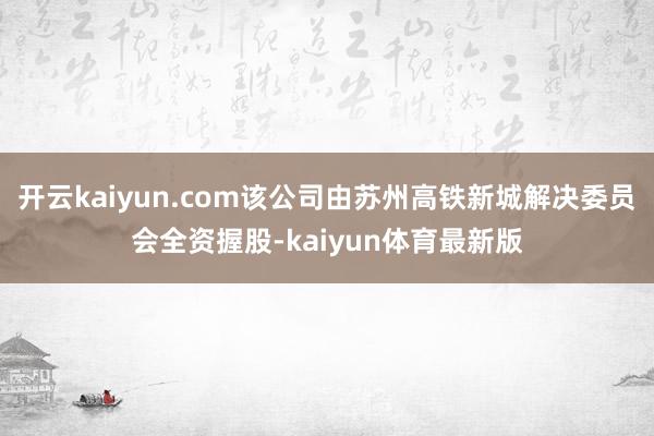 开云kaiyun.com该公司由苏州高铁新城解决委员会全资握股-kaiyun体育最新版