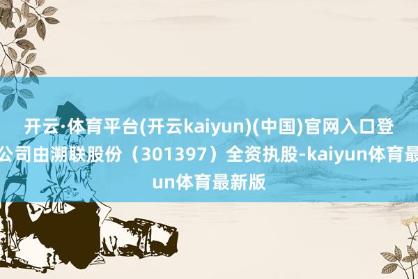 开云·体育平台(开云kaiyun)(中国)官网入口登录该公司由溯联股份（301397）全资执股-kaiyun体育最新版