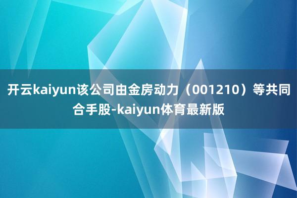 开云kaiyun该公司由金房动力（001210）等共同合手股-kaiyun体育最新版