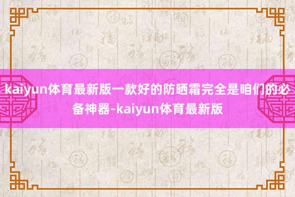 kaiyun体育最新版一款好的防晒霜完全是咱们的必备神器-kaiyun体育最新版