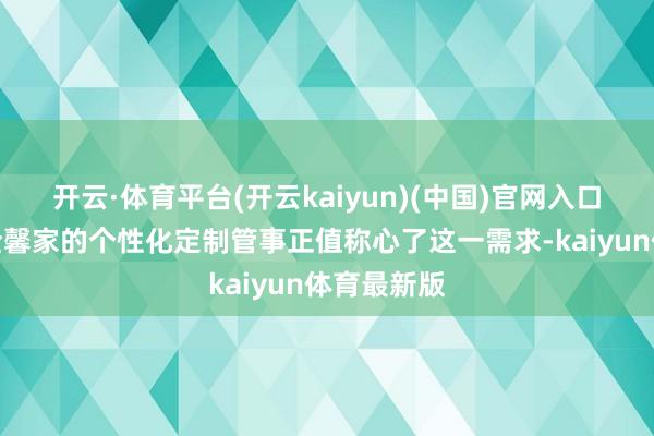 开云·体育平台(开云kaiyun)(中国)官网入口登录云南全馨家的个性化定制管事正值称心了这一需求-kaiyun体育最新版