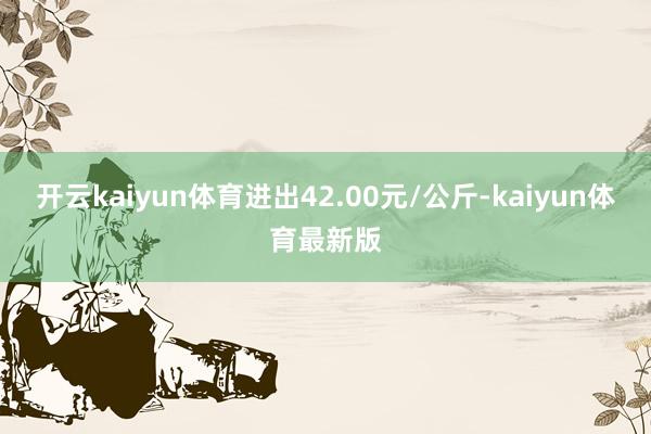 开云kaiyun体育进出42.00元/公斤-kaiyun体育最新版