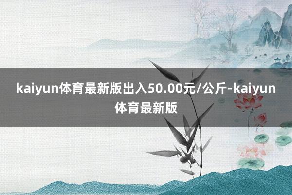 kaiyun体育最新版出入50.00元/公斤-kaiyun体育最新版