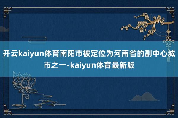 开云kaiyun体育南阳市被定位为河南省的副中心城市之一-kaiyun体育最新版