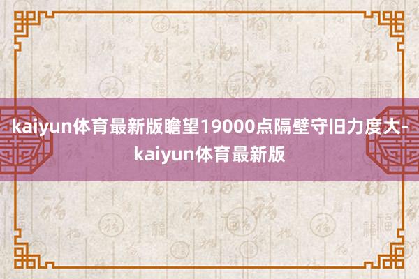 kaiyun体育最新版瞻望19000点隔壁守旧力度大-kaiyun体育最新版