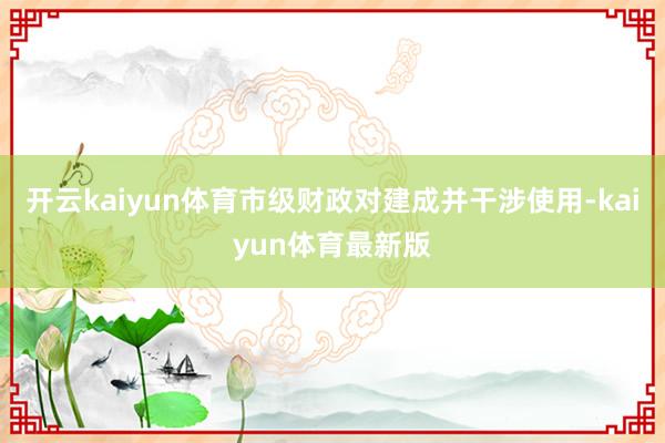 开云kaiyun体育市级财政对建成并干涉使用-kaiyun体育最新版