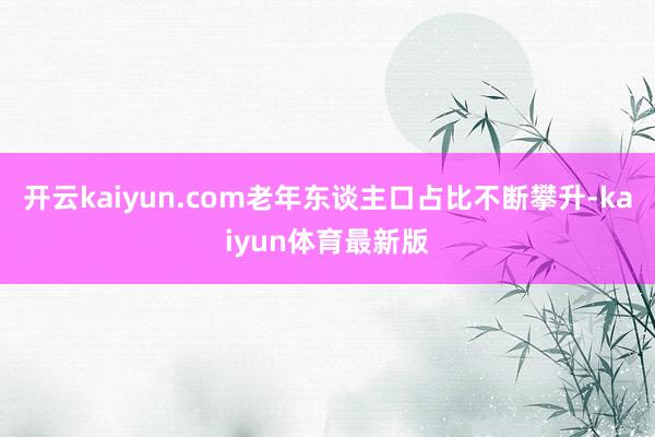 开云kaiyun.com老年东谈主口占比不断攀升-kaiyun体育最新版