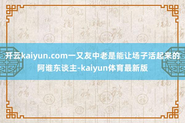 开云kaiyun.com一又友中老是能让场子活起来的阿谁东谈主-kaiyun体育最新版