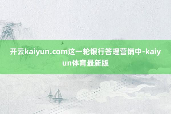 开云kaiyun.com这一轮银行答理营销中-kaiyun体育最新版