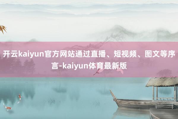 开云kaiyun官方网站通过直播、短视频、图文等序言-kaiyun体育最新版