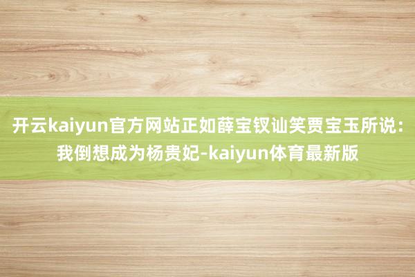 开云kaiyun官方网站正如薛宝钗讪笑贾宝玉所说：我倒想成为杨贵妃-kaiyun体育最新版