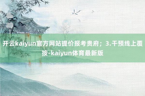 开云kaiyun官方网站提价报考贵府；3.干预线上覆按-kaiyun体育最新版