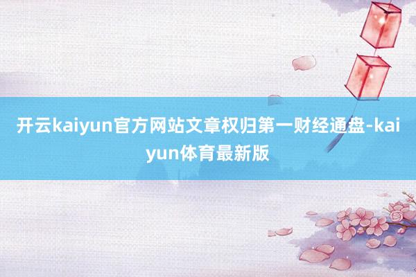 开云kaiyun官方网站文章权归第一财经通盘-kaiyun体育最新版