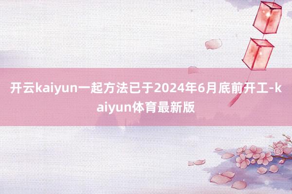 开云kaiyun一起方法已于2024年6月底前开工-kaiyun体育最新版