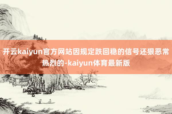 开云kaiyun官方网站因规定跌回稳的信号还狠恶常热烈的-kaiyun体育最新版