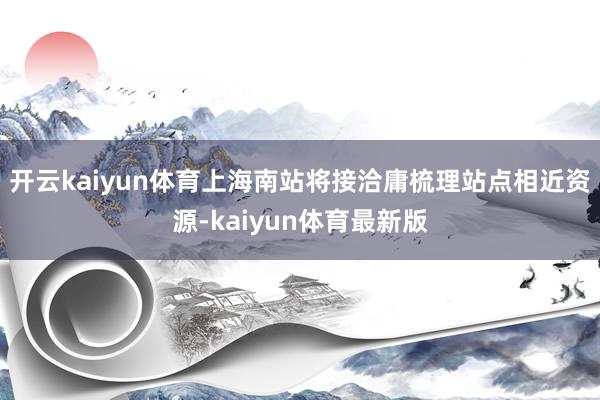 开云kaiyun体育上海南站将接洽庸梳理站点相近资源-kaiyun体育最新版