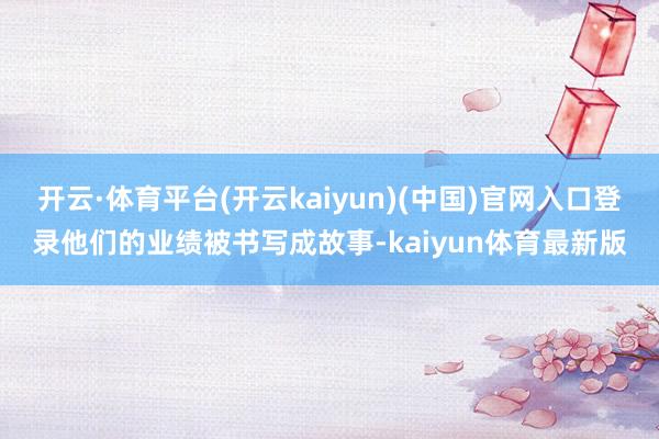 开云·体育平台(开云kaiyun)(中国)官网入口登录他们的业绩被书写成故事-kaiyun体育最新版