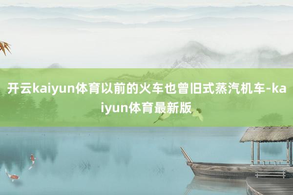 开云kaiyun体育以前的火车也曾旧式蒸汽机车-kaiyun体育最新版