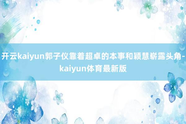 开云kaiyun郭子仪靠着超卓的本事和颖慧崭露头角-kaiyun体育最新版