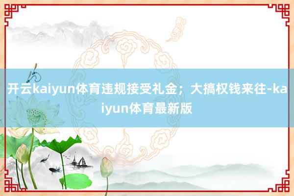 开云kaiyun体育违规接受礼金；大搞权钱来往-kaiyun体育最新版