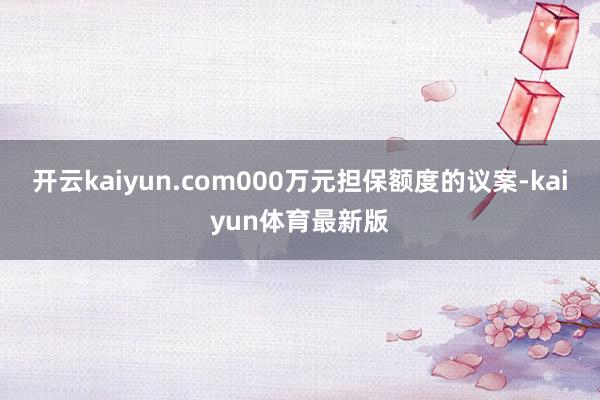 开云kaiyun.com000万元担保额度的议案-kaiyun体育最新版