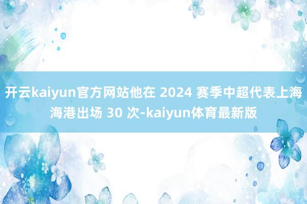 开云kaiyun官方网站他在 2024 赛季中超代表上海海港出场 30 次-kaiyun体育最新版