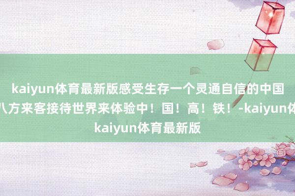 kaiyun体育最新版感受生存一个灵通自信的中国正在笑迎八方来客接待世界来体验中！国！高！铁！-kaiyun体育最新版