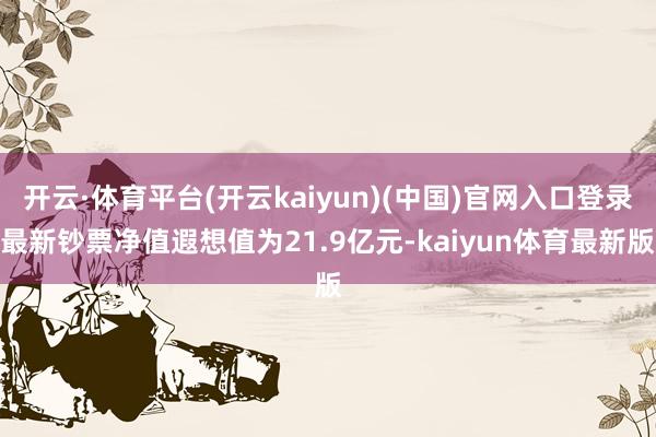 开云·体育平台(开云kaiyun)(中国)官网入口登录最新钞票净值遐想值为21.9亿元-kaiyun体育最新版