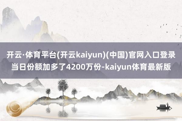 开云·体育平台(开云kaiyun)(中国)官网入口登录当日份额加多了4200万份-kaiyun体育最新版