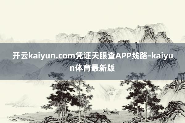 开云kaiyun.com凭证天眼查APP线路-kaiyun体育最新版