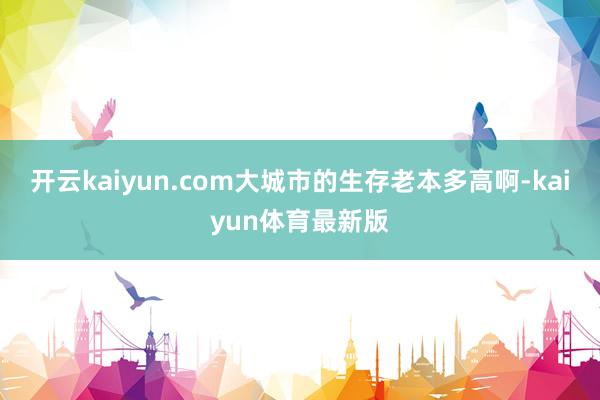 开云kaiyun.com大城市的生存老本多高啊-kaiyun体育最新版