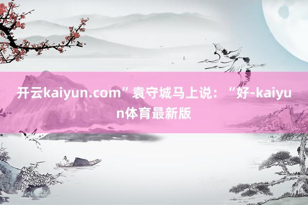 开云kaiyun.com”袁守城马上说：“好-kaiyun体育最新版