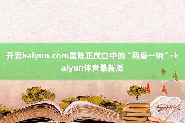 开云kaiyun.com是陈正茂口中的“两磨一烧”-kaiyun体育最新版