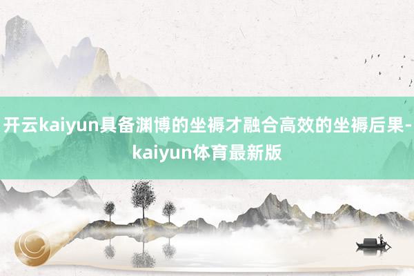 开云kaiyun具备渊博的坐褥才融合高效的坐褥后果-kaiyun体育最新版